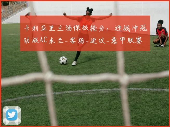 卡利亚里主场保级抢分，迎战冲冠劲旅AC米兰_客场_进攻_意甲联赛