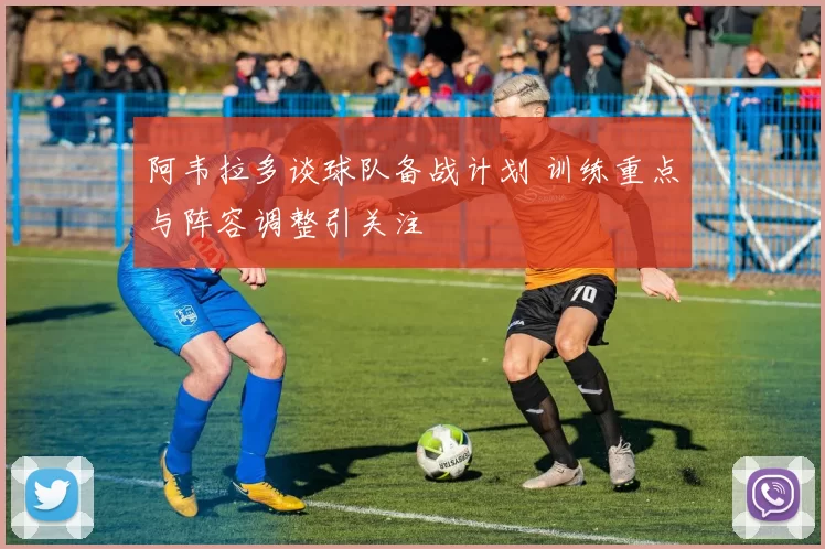 阿韦拉多谈球队备战计划 训练重点与阵容调整引关注