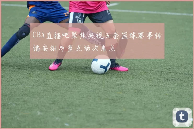 CBA直播吧聚焦央视五套篮球赛事转播安排与重点场次看点