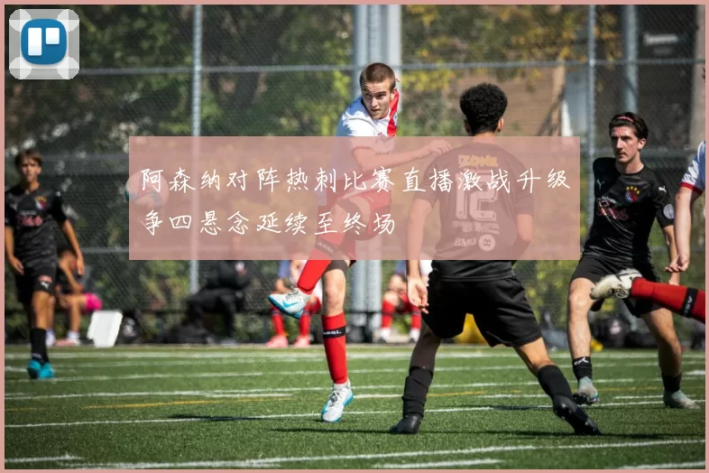 阿森纳对阵热刺比赛直播激战升级争四悬念延续至终场