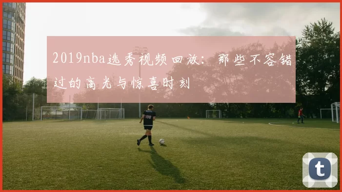 2019nba选秀视频回放：那些不容错过的高光与惊喜时刻