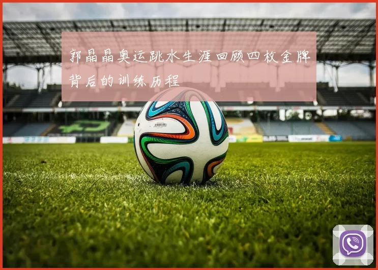 郭晶晶奥运跳水生涯回顾四枚金牌背后的训练历程