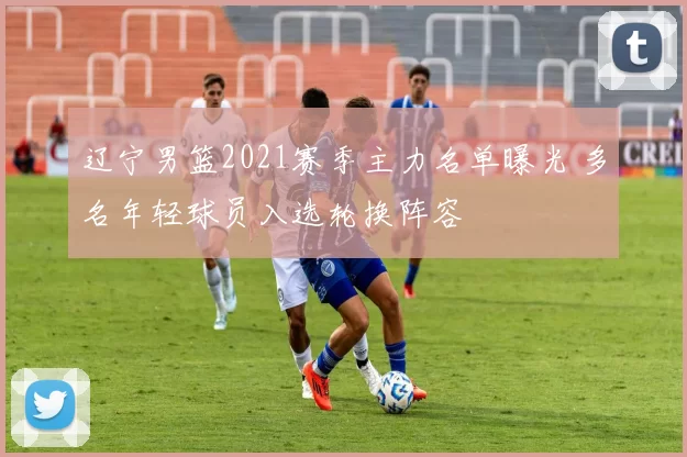 辽宁男篮2021赛季主力名单曝光 多名年轻球员入选轮换阵容