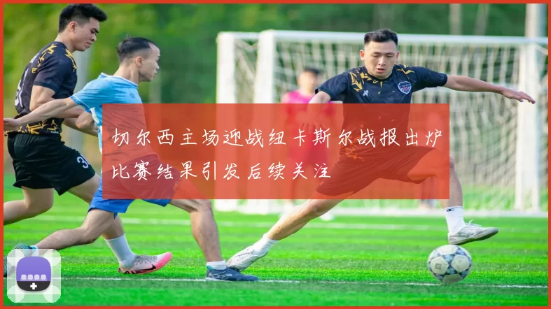 切尔西主场迎战纽卡斯尔战报出炉比赛结果引发后续关注