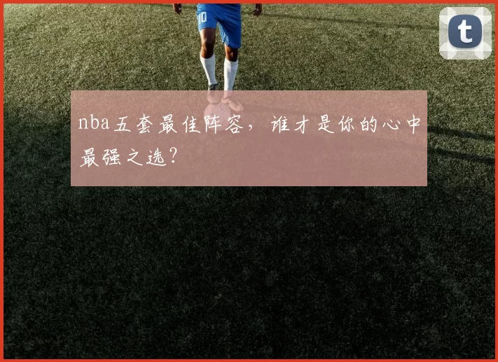 nba五套最佳阵容，谁才是你的心中最强之选？