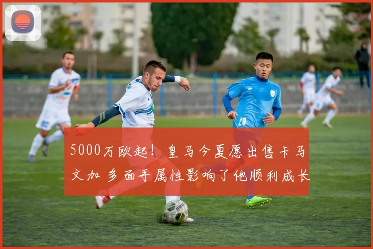 5000万欧起!皇马今夏愿出售卡马文加 多面手属性影响了他顺利成长