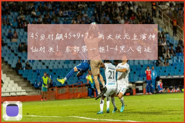 45分对飙45+9+7，两大状元上演神仙对决！东部第一拒1-4黑八奇迹