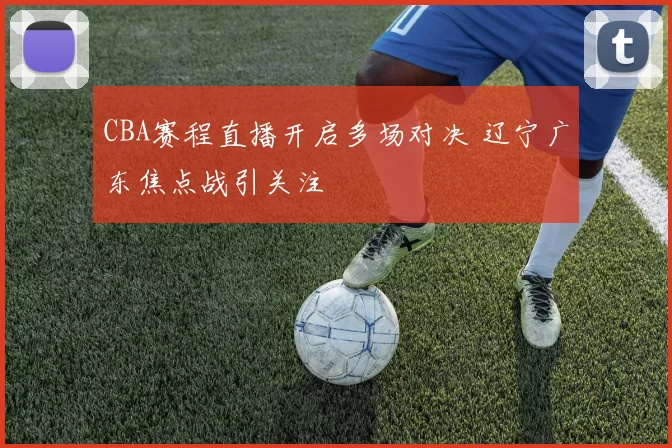 CBA赛程直播开启多场对决 辽宁广东焦点战引关注