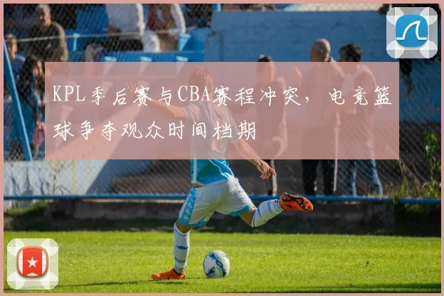 KPL季后赛与CBA赛程冲突，电竞篮球争夺观众时间档期