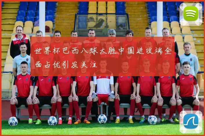 世界杯巴西八球大胜中国进攻端全面占优引发关注