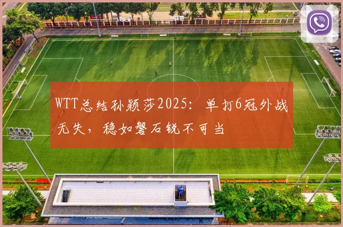 WTT总结孙颖莎2025：单打6冠外战无失，稳如磐石锐不可当