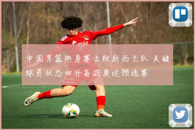 中国男篮热身赛击败新西兰队 关键球员状态回升备战奥运预选赛