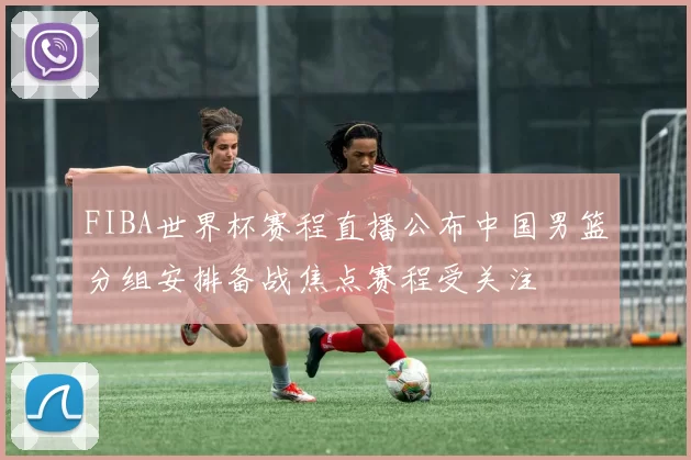 FIBA世界杯赛程直播公布中国男篮分组安排备战焦点赛程受关注