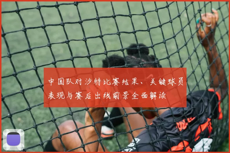 中国队对沙特比赛结果、关键球员表现与赛后出线前景全面解读