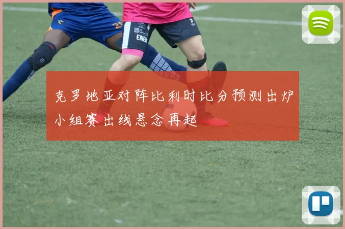 克罗地亚对阵比利时比分预测出炉小组赛出线悬念再起