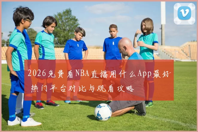 2026免费看NBA直播用什么App最好 热门平台对比与观看攻略