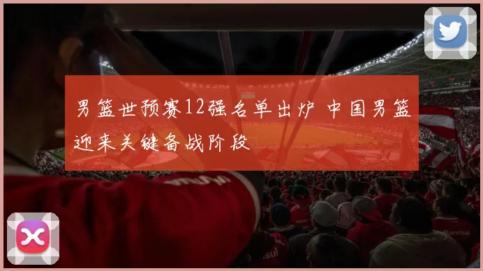 男篮世预赛12强名单出炉 中国男篮迎来关键备战阶段