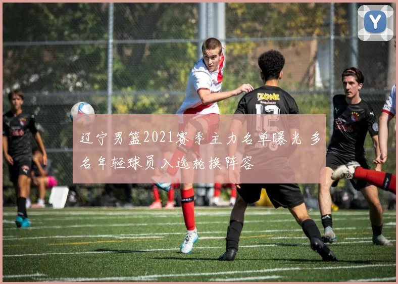 辽宁男篮2021赛季主力名单曝光 多名年轻球员入选轮换阵容