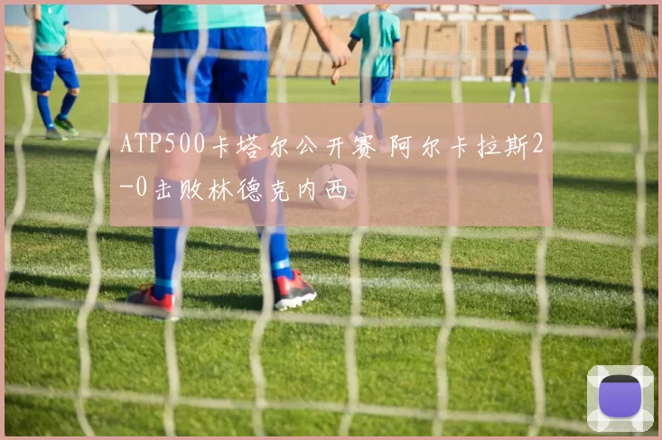 ATP500卡塔尔公开赛 阿尔卡拉斯2-0击败林德克内西