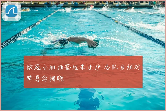 欧冠小组抽签结果出炉 各队分组对阵悬念揭晓
