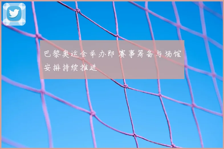 巴黎奥运会举办即 赛事筹备与场馆安排持续推进