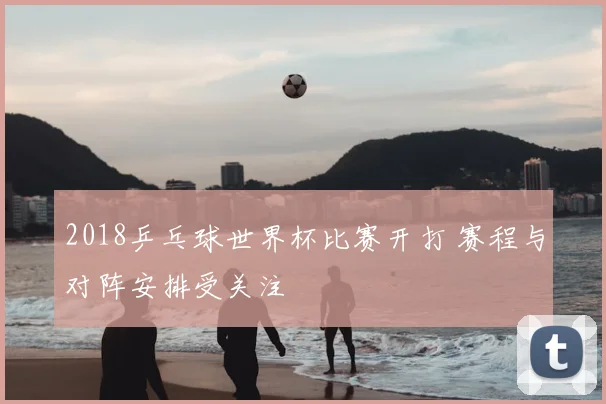 2018乒乓球世界杯比赛开打 赛程与对阵安排受关注