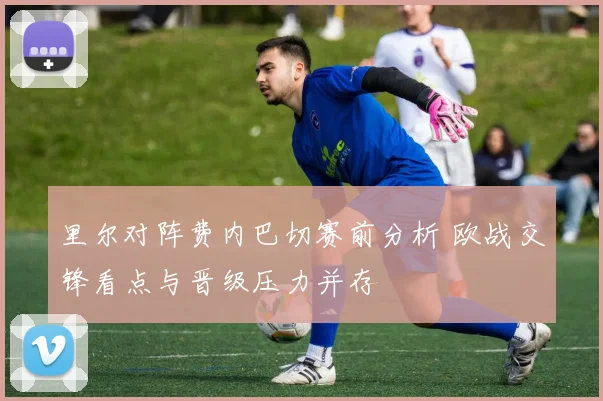 里尔对阵费内巴切赛前分析 欧战交锋看点与晋级压力并存