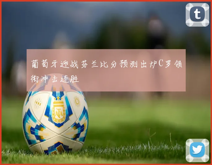 葡萄牙迎战芬兰比分预测出炉C罗领衔冲击连胜