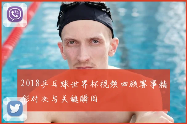 2018乒乓球世界杯视频回顾赛事精彩对决与关键瞬间