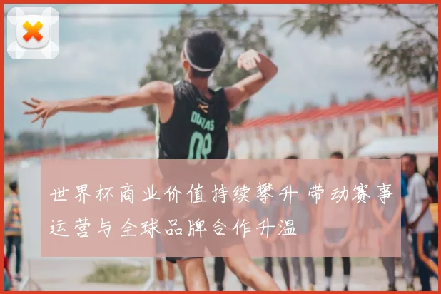 世界杯商业价值持续攀升 带动赛事运营与全球品牌合作升温