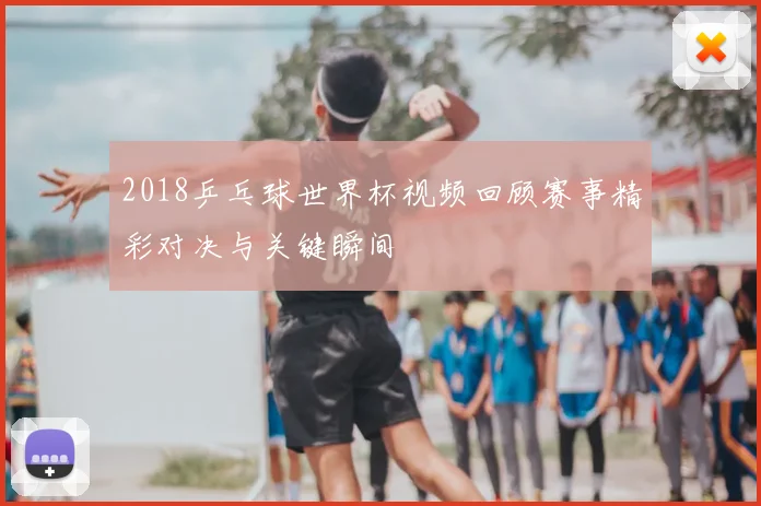 2018乒乓球世界杯视频回顾赛事精彩对决与关键瞬间