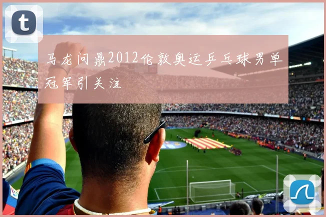 马龙问鼎2012伦敦奥运乒乓球男单冠军引关注