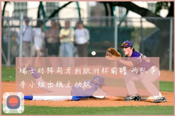 瑞士对阵匈牙利欧洲杯前瞻 两队争夺小组出线主动权
