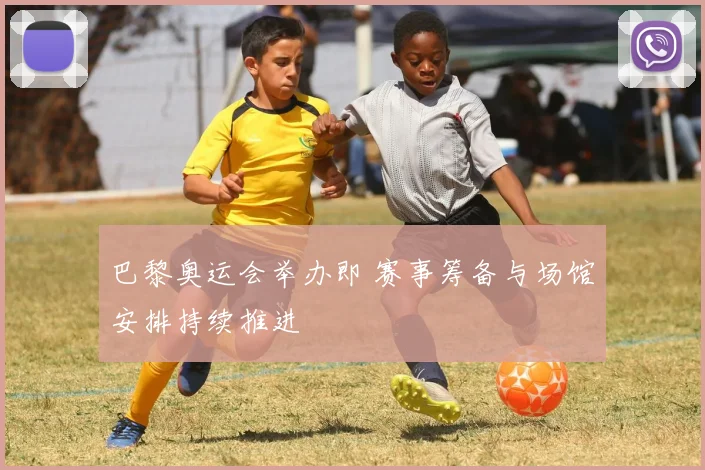 巴黎奥运会举办即 赛事筹备与场馆安排持续推进