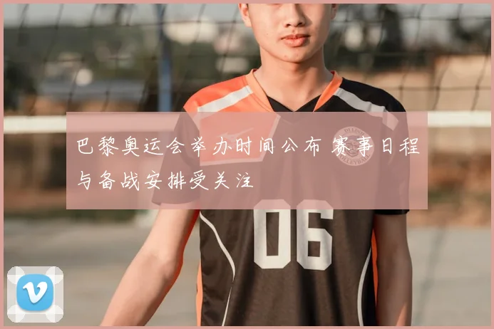 巴黎奥运会举办时间公布 赛事日程与备战安排受关注