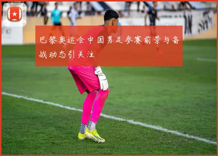 巴黎奥运会中国男足参赛前景与备战动态引关注