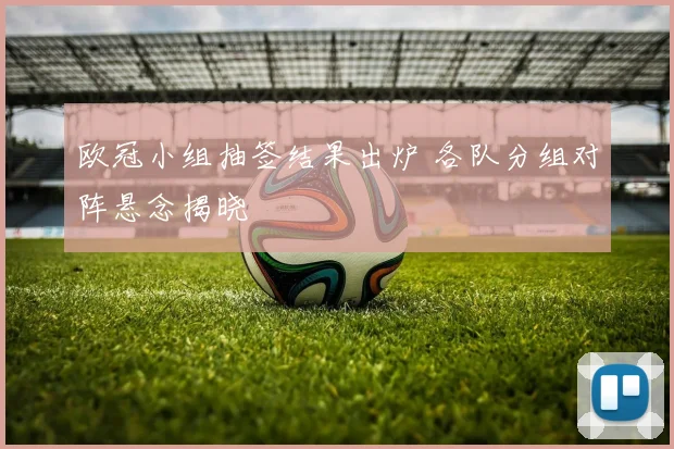欧冠小组抽签结果出炉 各队分组对阵悬念揭晓